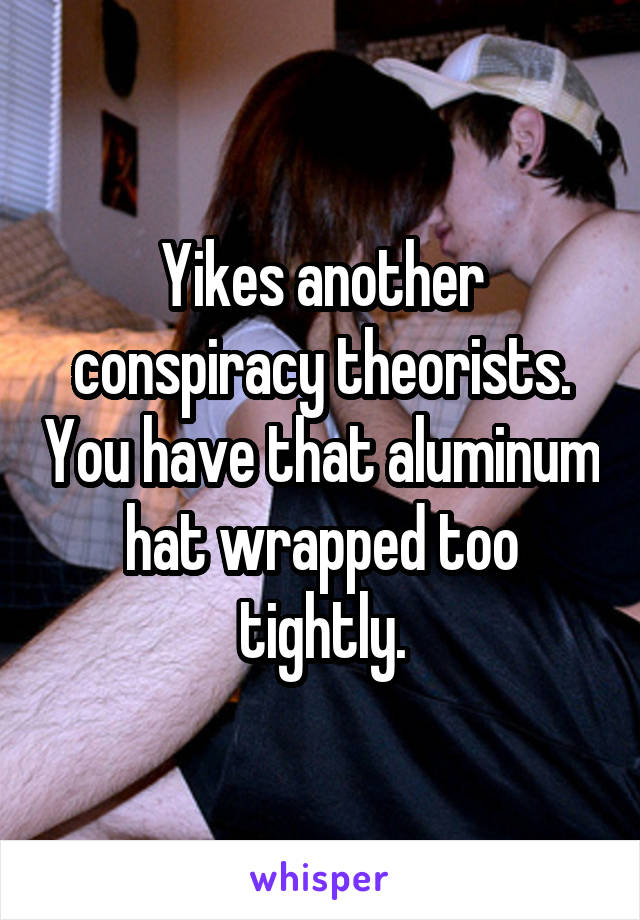 Yikes another conspiracy theorists. You have that aluminum hat wrapped too tightly.