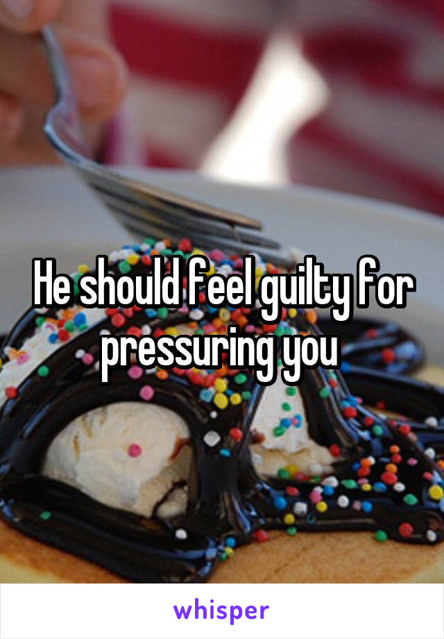 He should feel guilty for pressuring you 