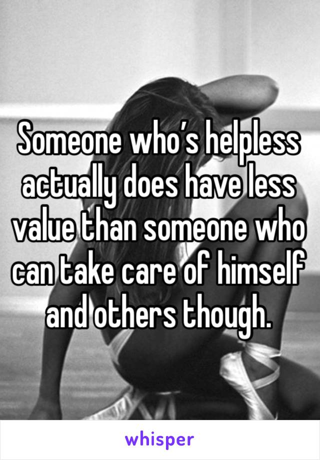 Someone who’s helpless actually does have less value than someone who can take care of himself and others though.