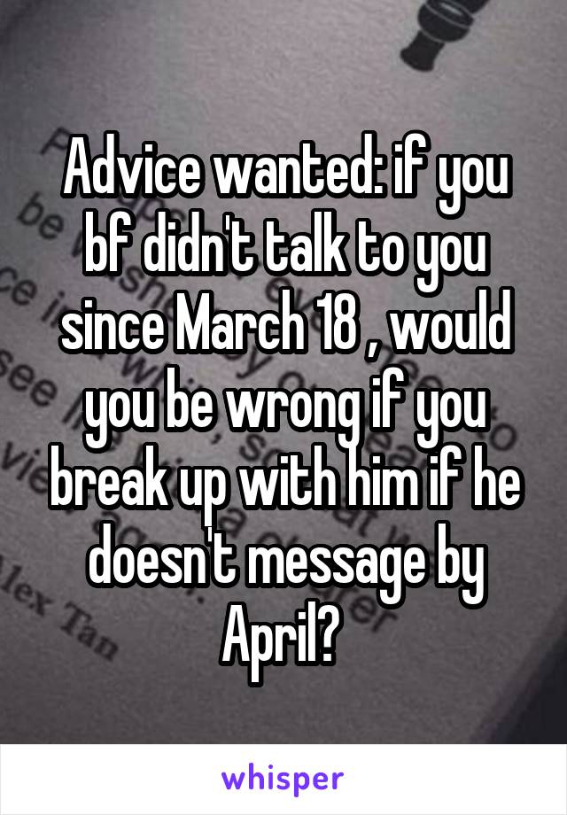 Advice wanted: if you bf didn't talk to you since March 18 , would you be wrong if you break up with him if he doesn't message by April? 