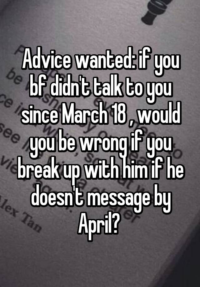 Advice wanted: if you bf didn't talk to you since March 18 , would you be wrong if you break up with him if he doesn't message by April? 