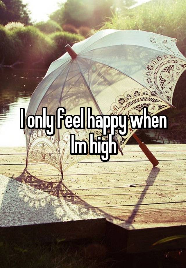 I only feel happy when Im high