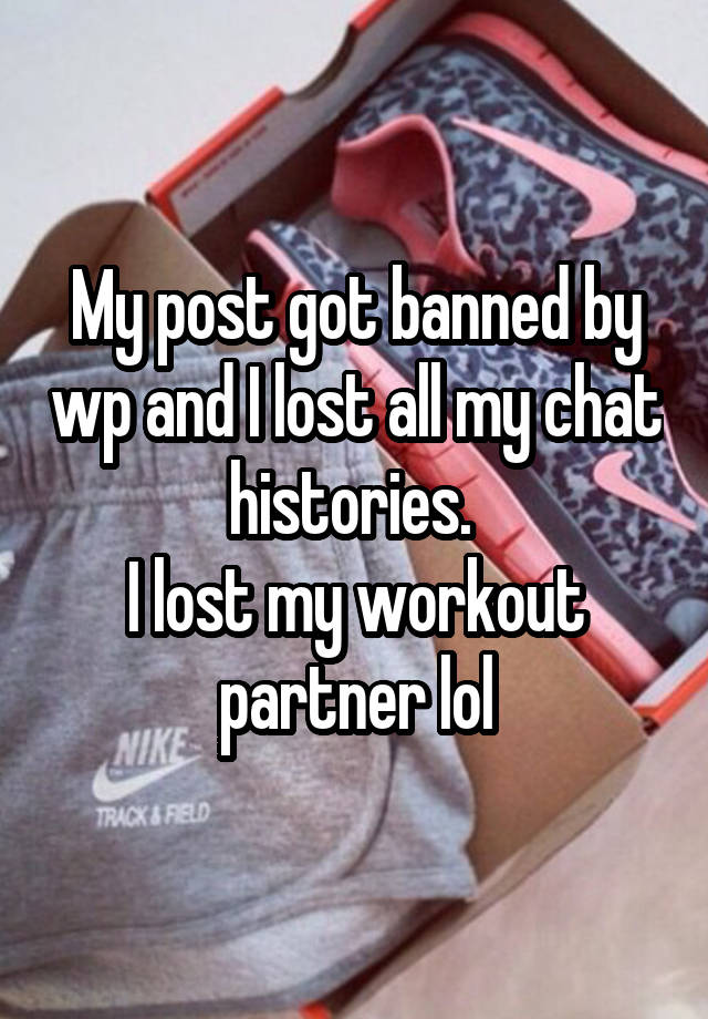 My post got banned by wp and I lost all my chat histories. 
I lost my workout partner lol