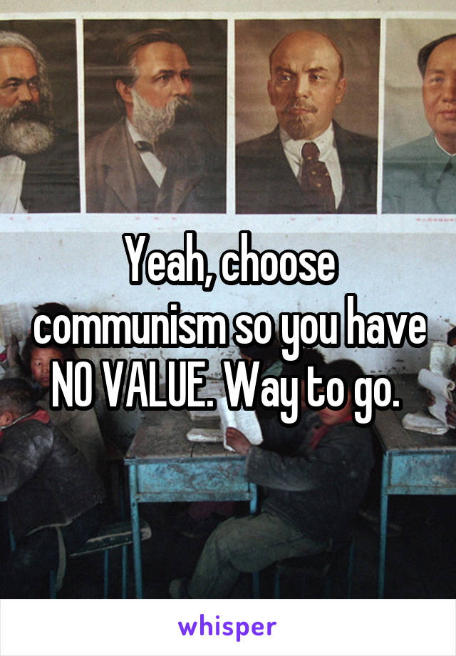 Yeah, choose communism so you have NO VALUE. Way to go. 