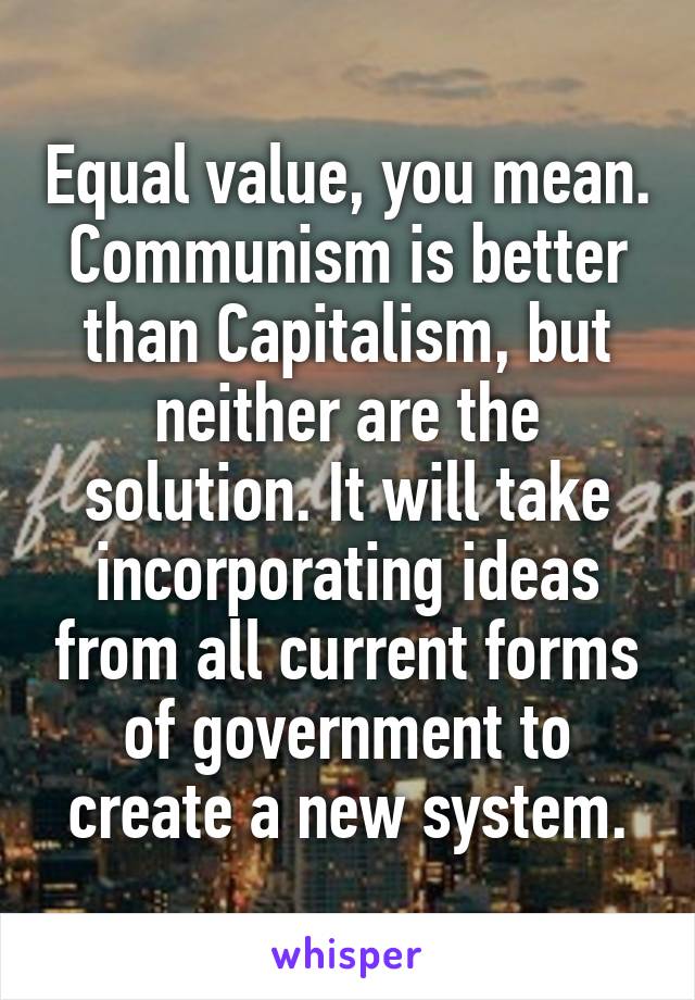 Equal value, you mean. Communism is better than Capitalism, but neither are the solution. It will take incorporating ideas from all current forms of government to create a new system.