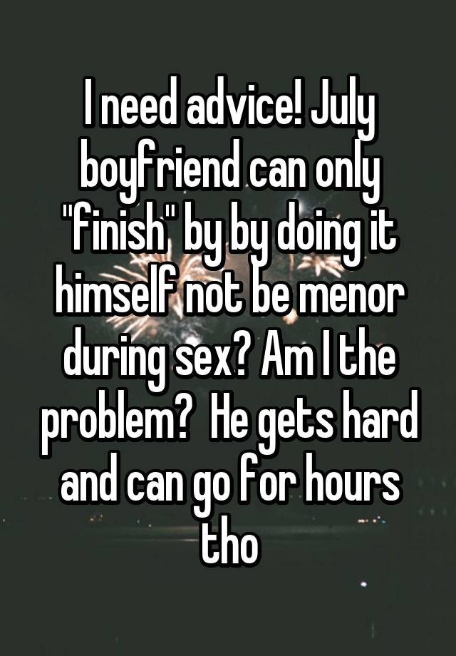 I need advice! July boyfriend can only "finish" by by doing it himself not be menor during sex? Am I the problem?  He gets hard and can go for hours tho