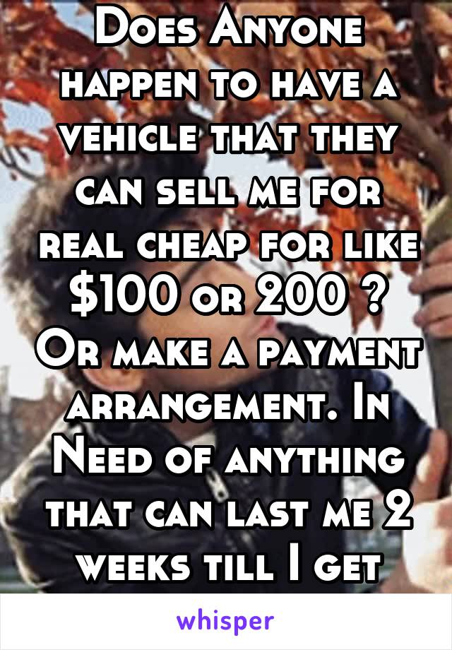 Does Anyone happen to have a vehicle that they can sell me for real cheap for like $100 or 200 ? Or make a payment arrangement. In Need of anything that can last me 2 weeks till I get paid from my job