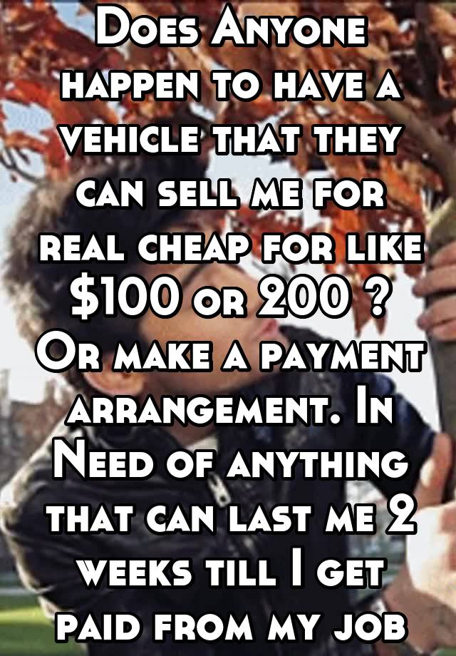 Does Anyone happen to have a vehicle that they can sell me for real cheap for like $100 or 200 ? Or make a payment arrangement. In Need of anything that can last me 2 weeks till I get paid from my job