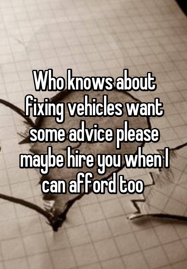 Who knows about fixing vehicles want some advice please maybe hire you when I can afford too 