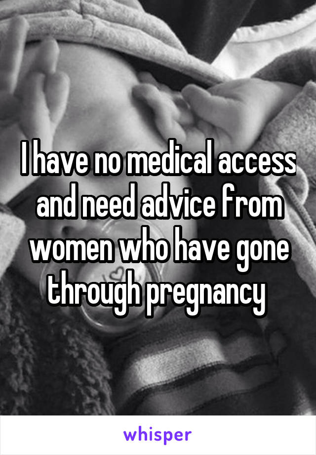 I have no medical access and need advice from women who have gone through pregnancy 