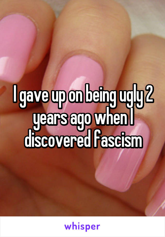 I gave up on being ugly 2 years ago when I discovered fascism