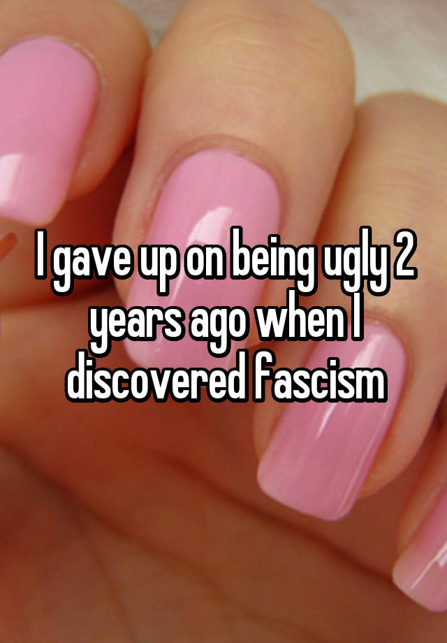 I gave up on being ugly 2 years ago when I discovered fascism