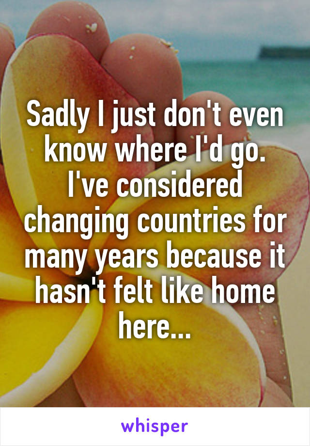 Sadly I just don't even know where I'd go. I've considered changing countries for many years because it hasn't felt like home here...