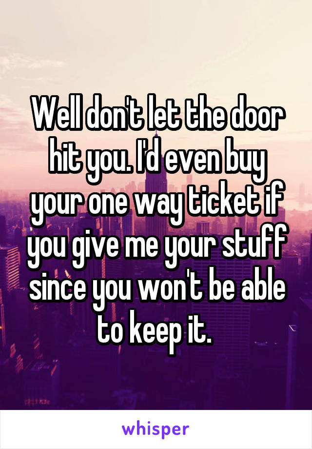 Well don't let the door hit you. I'd even buy your one way ticket if you give me your stuff since you won't be able to keep it. 