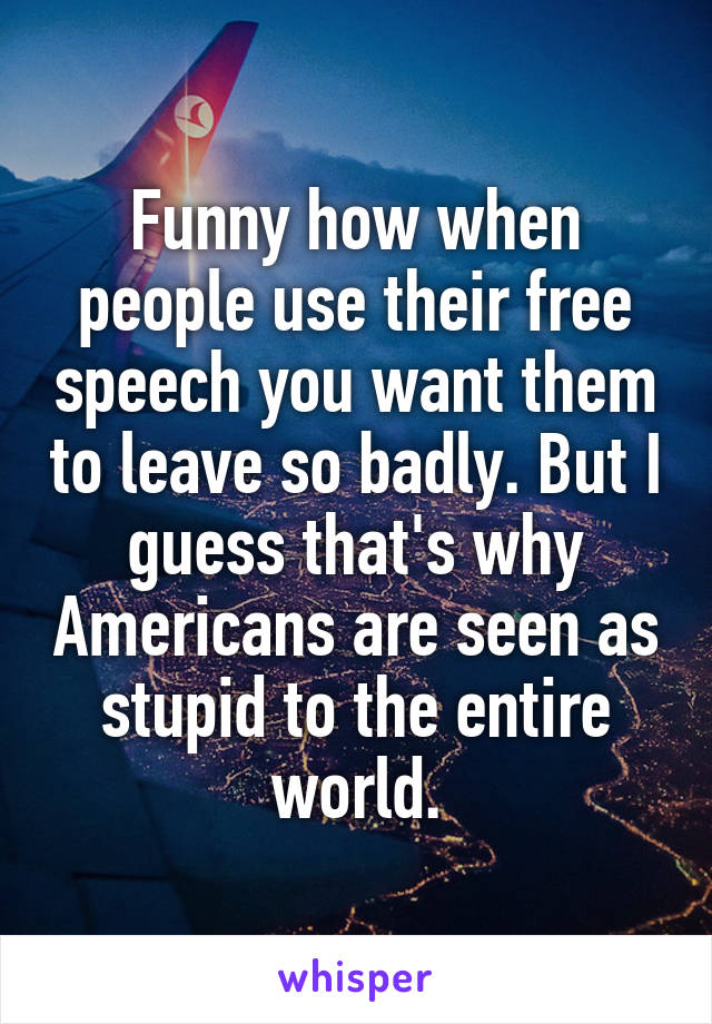 Funny how when people use their free speech you want them to leave so badly. But I guess that's why Americans are seen as stupid to the entire world.