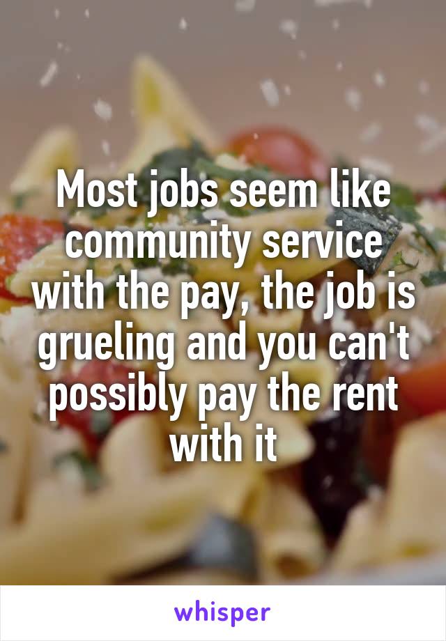 Most jobs seem like community service with the pay, the job is grueling and you can't possibly pay the rent with it