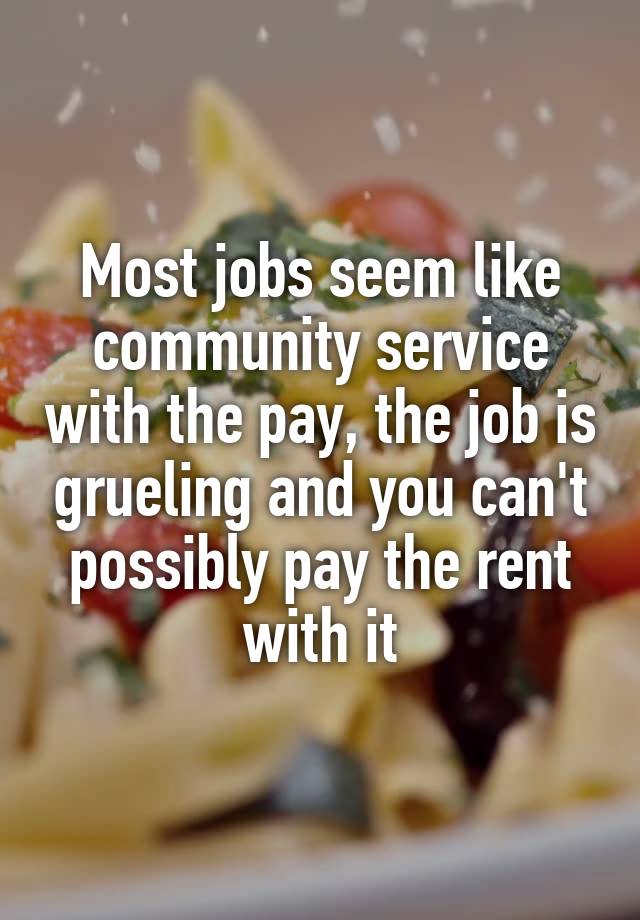 Most jobs seem like community service with the pay, the job is grueling and you can't possibly pay the rent with it