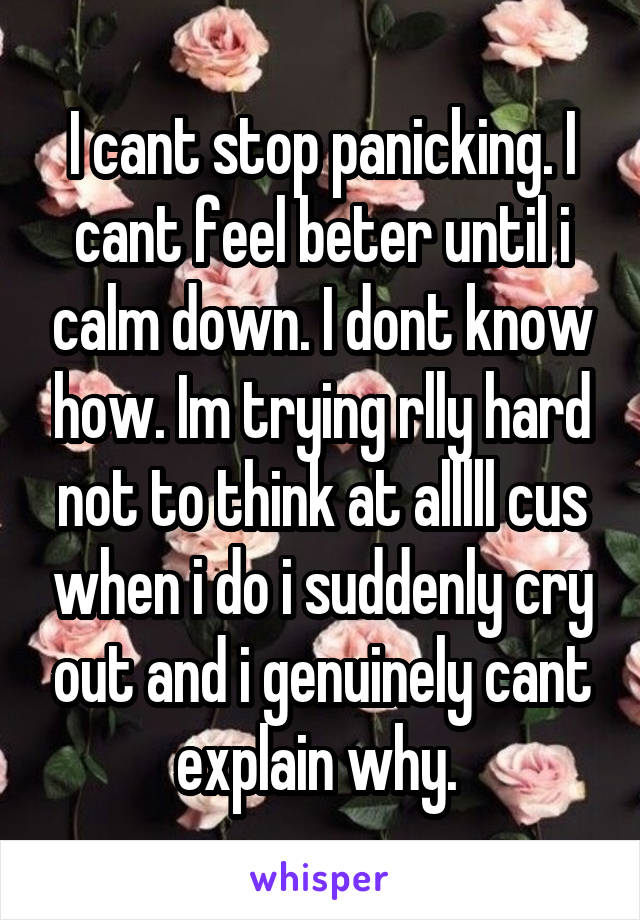 I cant stop panicking. I cant feel beter until i calm down. I dont know how. Im trying rlly hard not to think at alllll cus when i do i suddenly cry out and i genuinely cant explain why. 