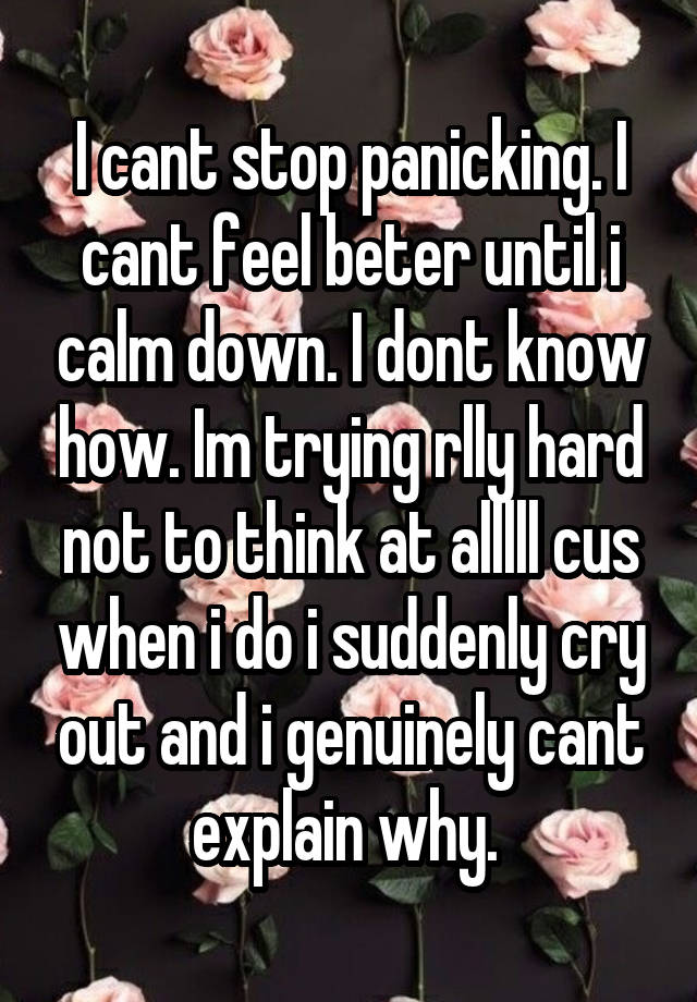 I cant stop panicking. I cant feel beter until i calm down. I dont know how. Im trying rlly hard not to think at alllll cus when i do i suddenly cry out and i genuinely cant explain why. 