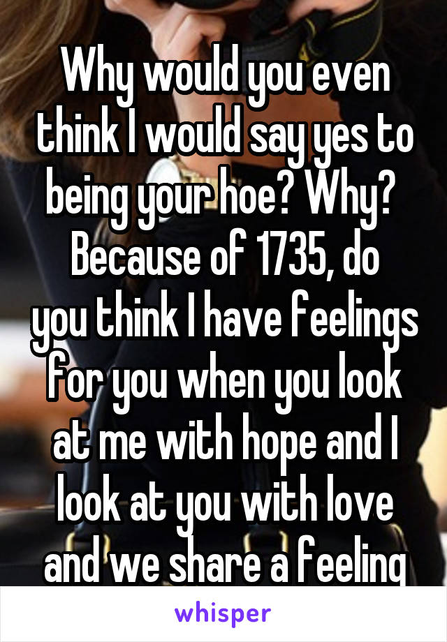 Why would you even think I would say yes to being your hoe? Why? 
Because of 1735, do you think I have feelings for you when you look at me with hope and I look at you with love and we share a feeling