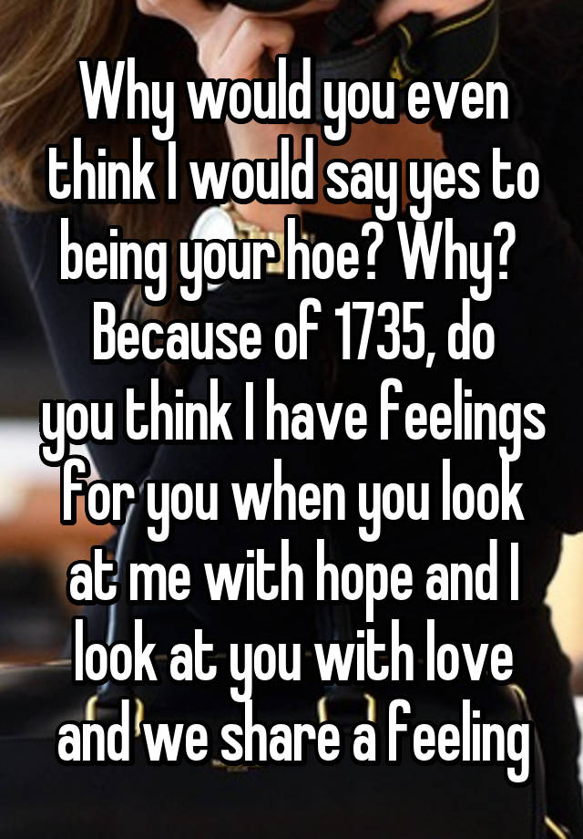 Why would you even think I would say yes to being your hoe? Why? 
Because of 1735, do you think I have feelings for you when you look at me with hope and I look at you with love and we share a feeling