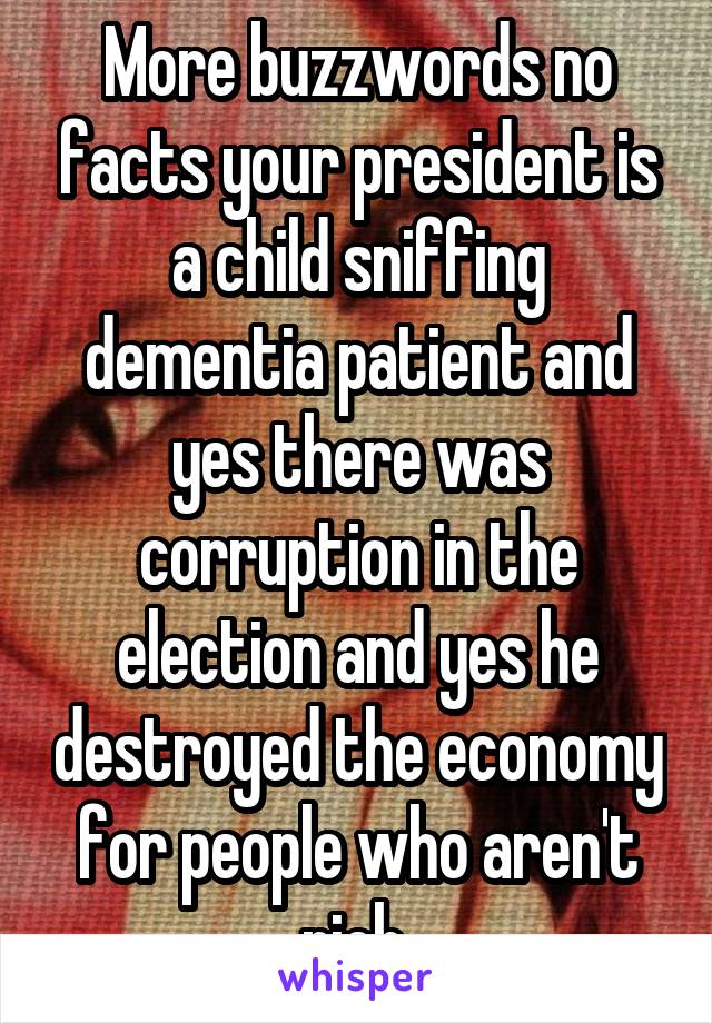 More buzzwords no facts your president is a child sniffing dementia patient and yes there was corruption in the election and yes he destroyed the economy for people who aren't rich 