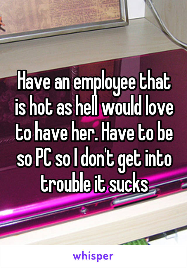 Have an employee that is hot as hell would love to have her. Have to be so PC so I don't get into trouble it sucks