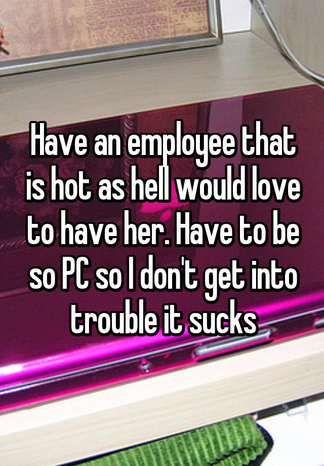 Have an employee that is hot as hell would love to have her. Have to be so PC so I don't get into trouble it sucks