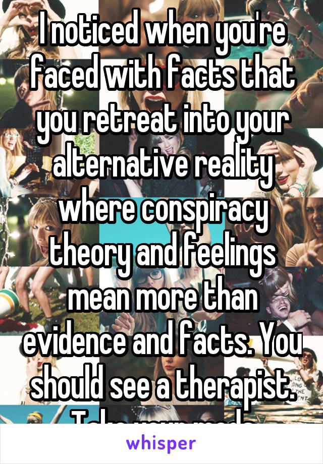 I noticed when you're faced with facts that you retreat into your alternative reality where conspiracy theory and feelings mean more than evidence and facts. You should see a therapist. Take your meds