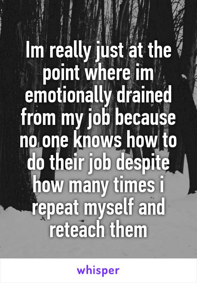 Im really just at the point where im emotionally drained from my job because no one knows how to do their job despite how many times i repeat myself and reteach them