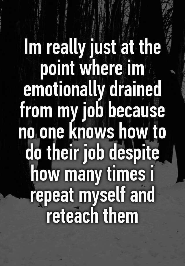 Im really just at the point where im emotionally drained from my job because no one knows how to do their job despite how many times i repeat myself and reteach them