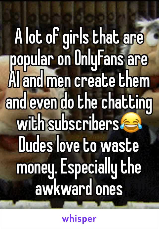 A lot of girls that are popular on OnlyFans are AI and men create them and even do the chatting with subscribers😂
Dudes love to waste money. Especially the awkward ones