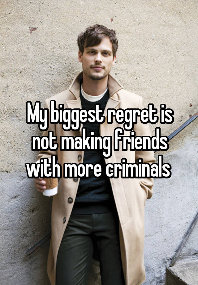 My biggest regret is not making friends with more criminals 