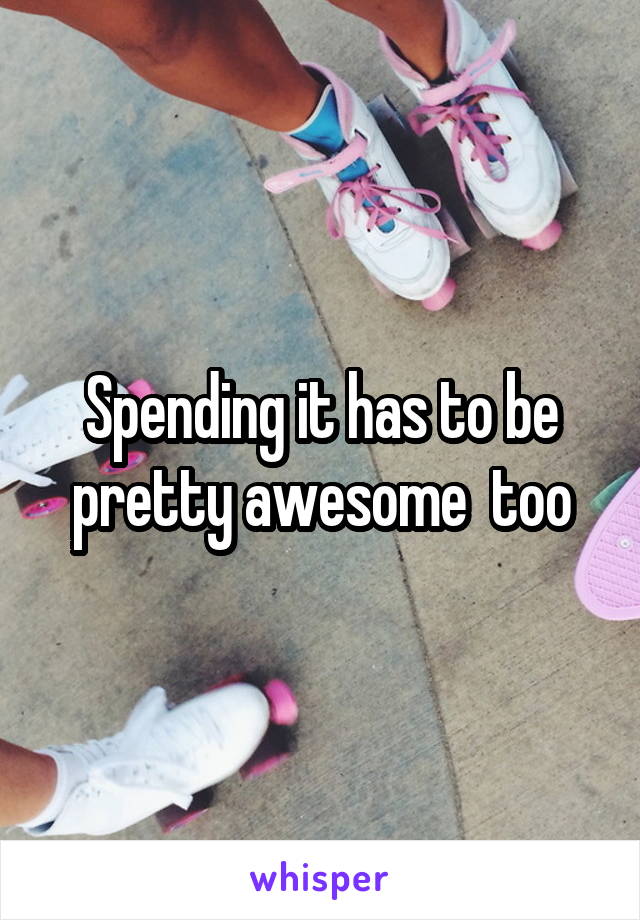 Spending it has to be pretty awesome  too