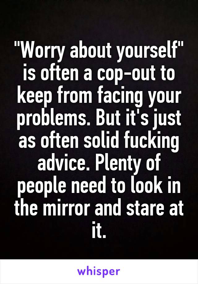 "Worry about yourself" is often a cop-out to keep from facing your problems. But it's just as often solid fucking advice. Plenty of people need to look in the mirror and stare at it.