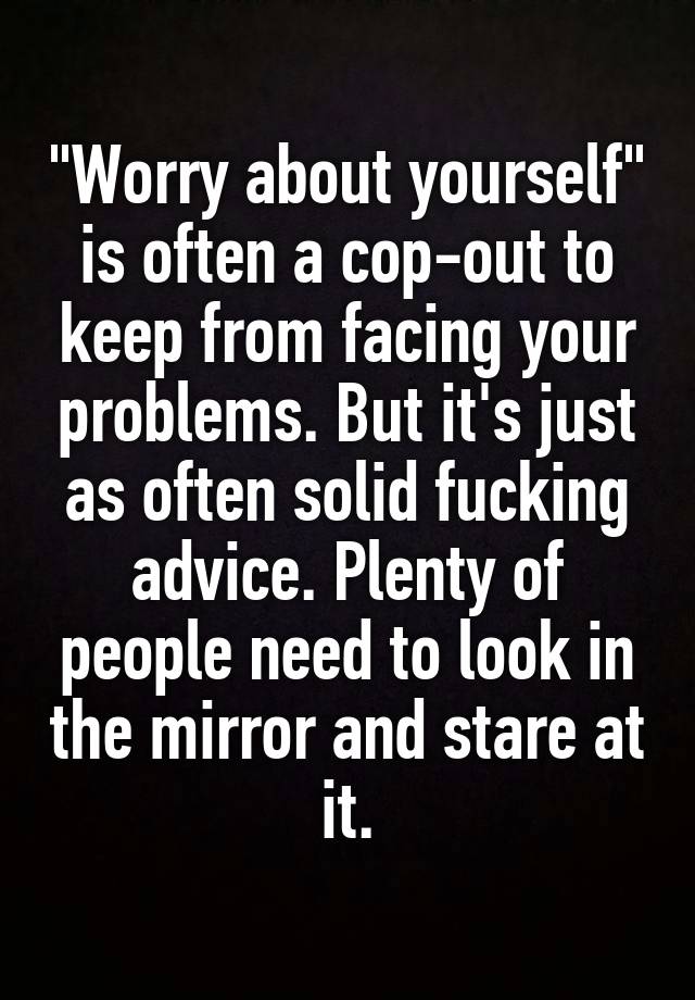 "Worry about yourself" is often a cop-out to keep from facing your problems. But it's just as often solid fucking advice. Plenty of people need to look in the mirror and stare at it.