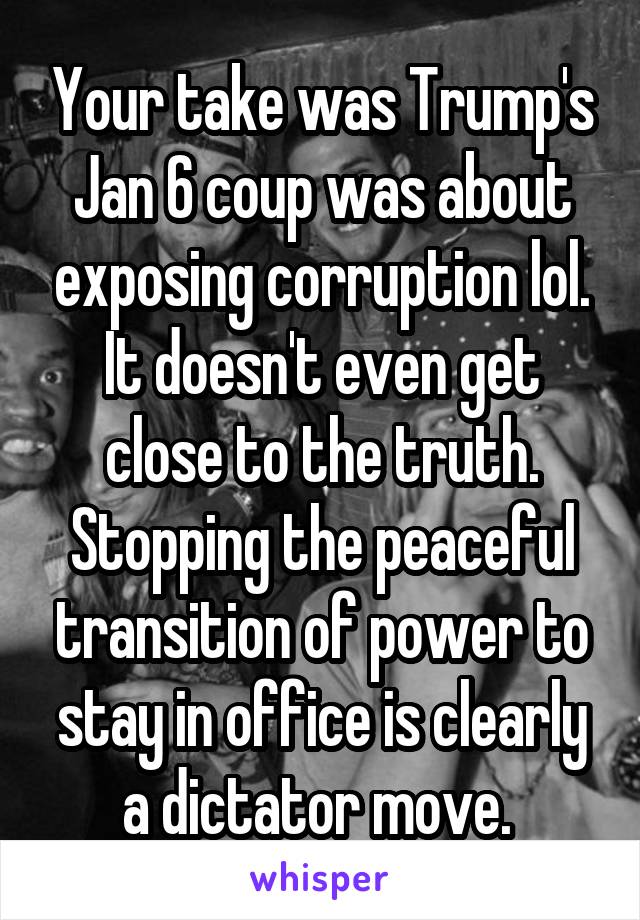 Your take was Trump's Jan 6 coup was about exposing corruption lol. It doesn't even get close to the truth. Stopping the peaceful transition of power to stay in office is clearly a dictator move. 