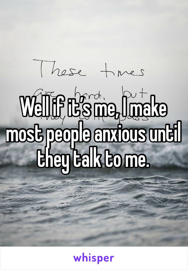 Well if it’s me, I make most people anxious until they talk to me.