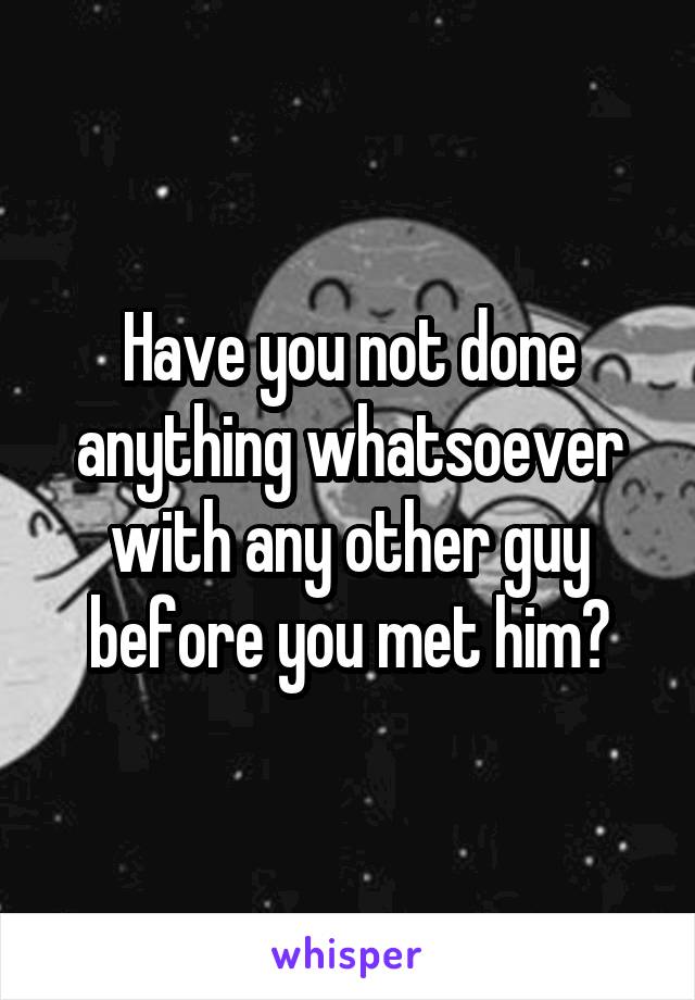 Have you not done anything whatsoever with any other guy before you met him?