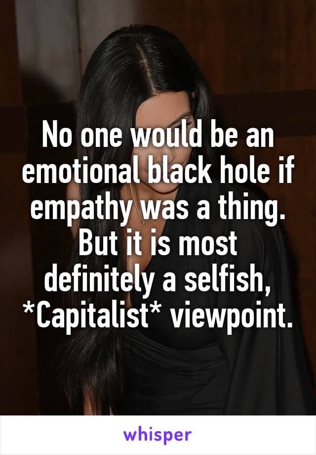 No one would be an emotional black hole if empathy was a thing. But it is most definitely a selfish, *Capitalist* viewpoint.