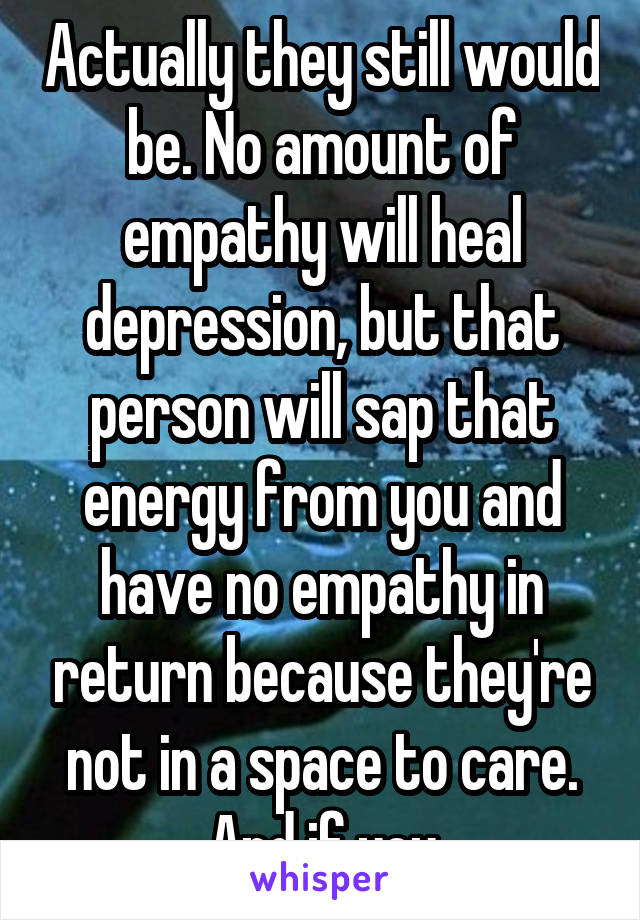 Actually they still would be. No amount of empathy will heal depression, but that person will sap that energy from you and have no empathy in return because they're not in a space to care. And if you