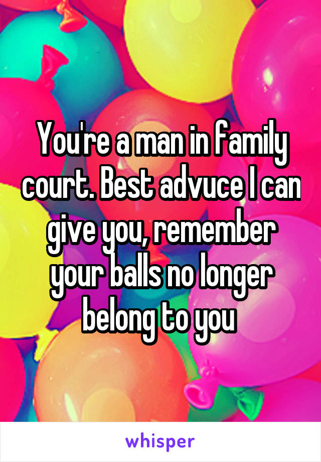 You're a man in family court. Best advuce I can give you, remember your balls no longer belong to you 