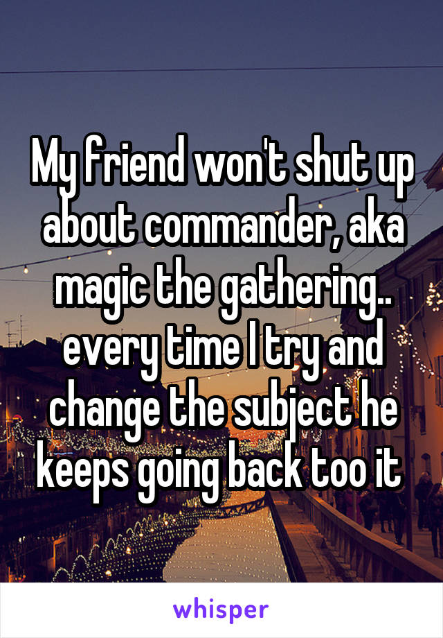 My friend won't shut up about commander, aka magic the gathering.. every time I try and change the subject he keeps going back too it 