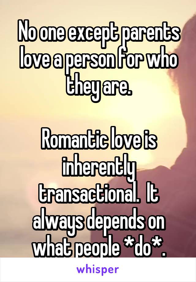 No one except parents love a person for who they are.

Romantic love is inherently transactional.  It always depends on what people *do*.