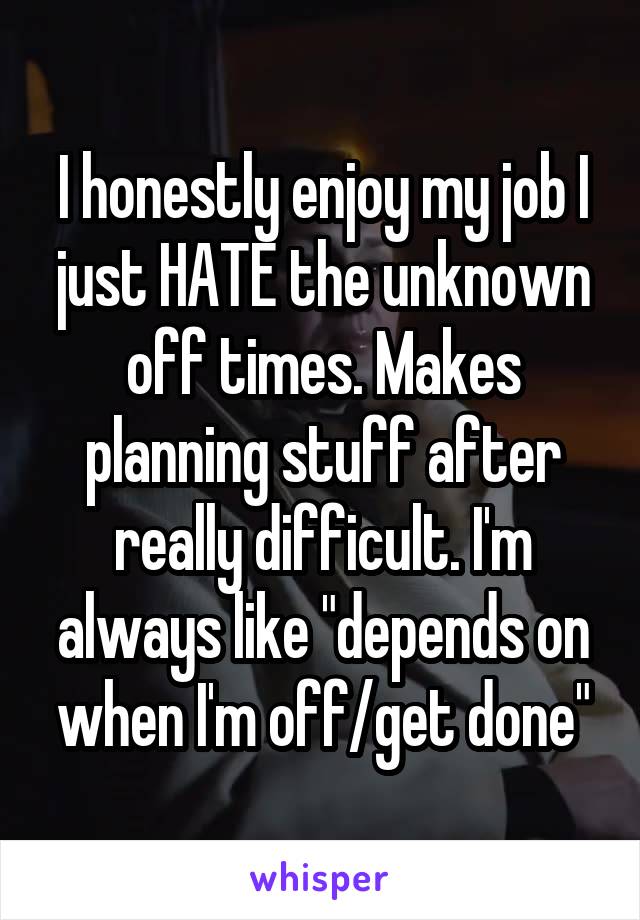 I honestly enjoy my job I just HATE the unknown off times. Makes planning stuff after really difficult. I'm always like "depends on when I'm off/get done"