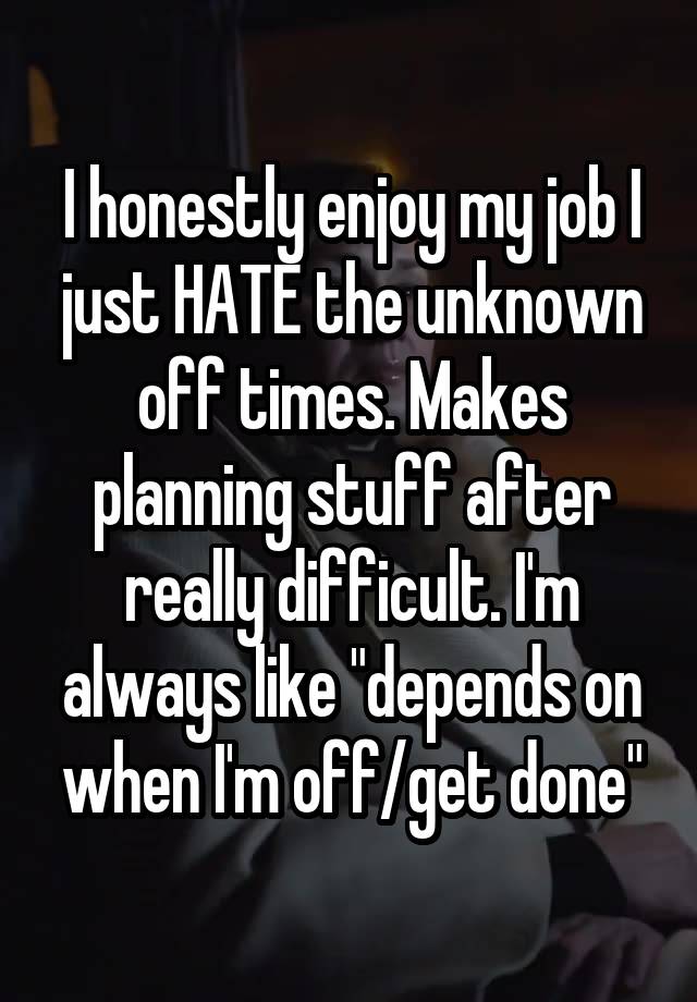 I honestly enjoy my job I just HATE the unknown off times. Makes planning stuff after really difficult. I'm always like "depends on when I'm off/get done"