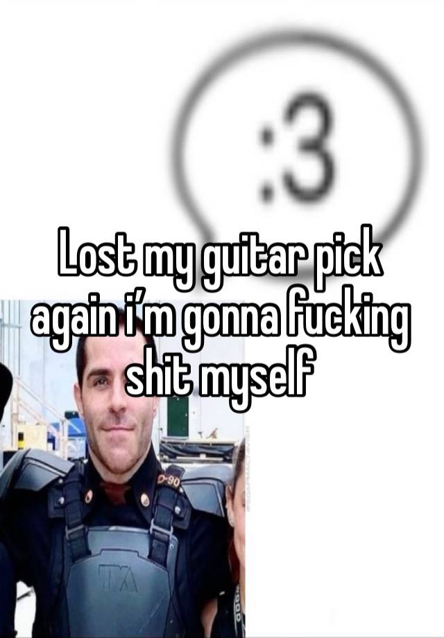 Lost my guitar pick again i’m gonna fucking shit myself