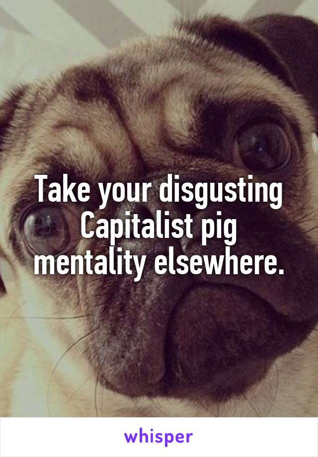 Take your disgusting Capitalist pig mentality elsewhere.