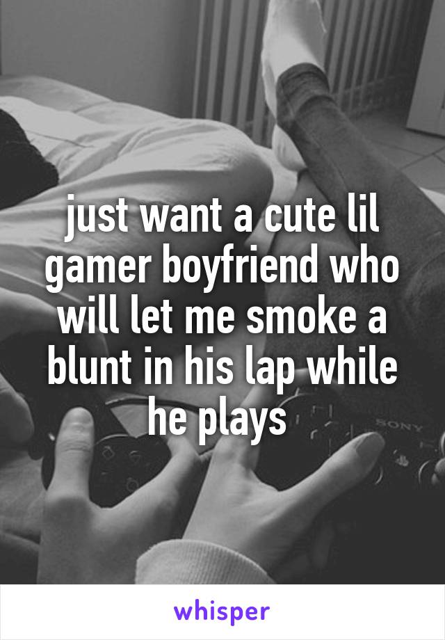 just want a cute lil gamer boyfriend who will let me smoke a blunt in his lap while he plays 