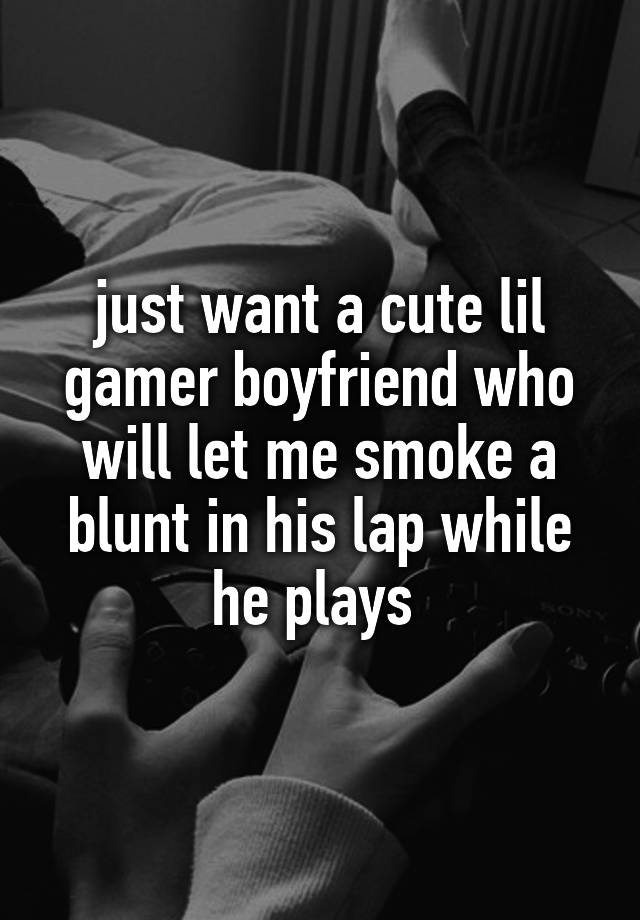 just want a cute lil gamer boyfriend who will let me smoke a blunt in his lap while he plays 